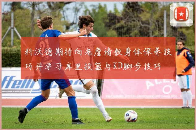 科沃德期待向老詹请教身体保养技巧并学习库里投篮与KD脚步技巧