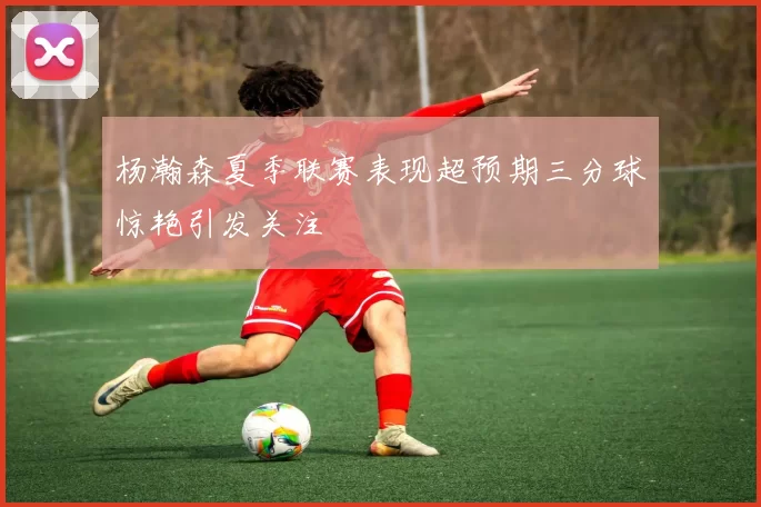 杨瀚森夏季联赛表现超预期三分球惊艳引发关注