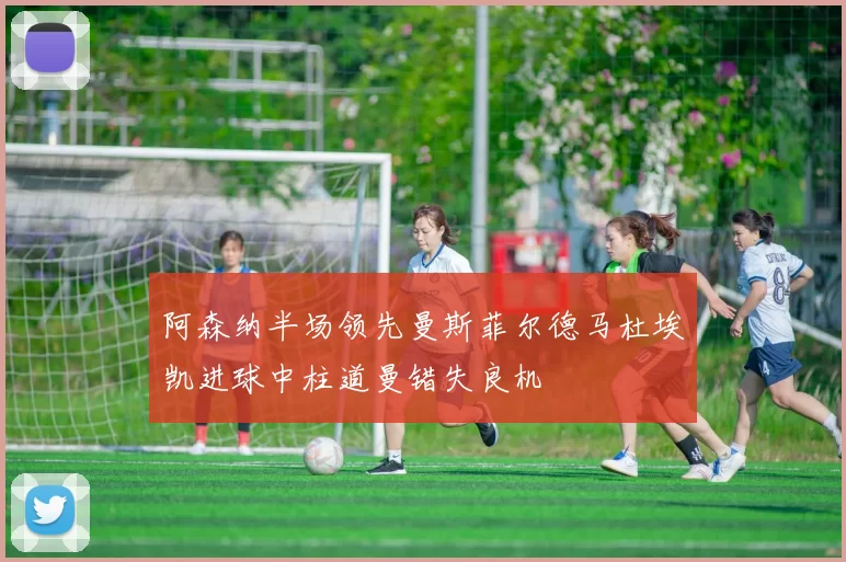 阿森纳半场领先曼斯菲尔德马杜埃凯进球中柱道曼错失良机