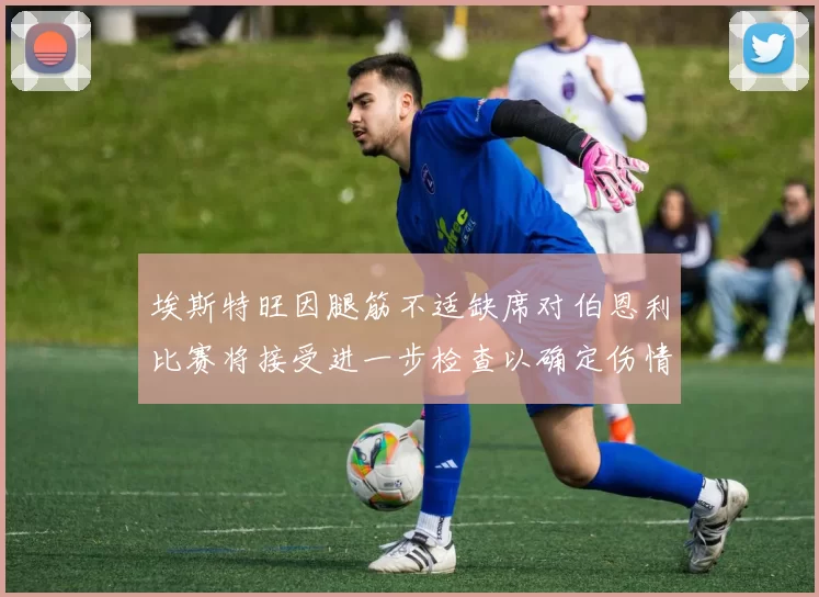 埃斯特旺因腿筋不适缺席对伯恩利比赛将接受进一步检查以确定伤情
