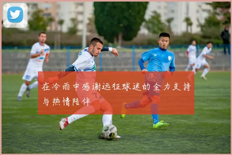 在冷雨中感谢远征球迷的全力支持与热情陪伴