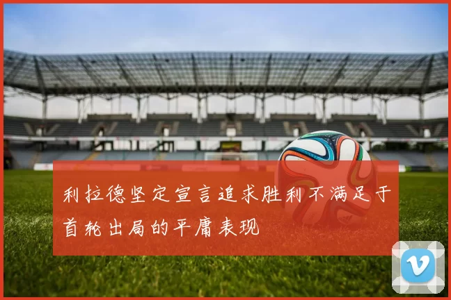 利拉德坚定宣言追求胜利不满足于首轮出局的平庸表现