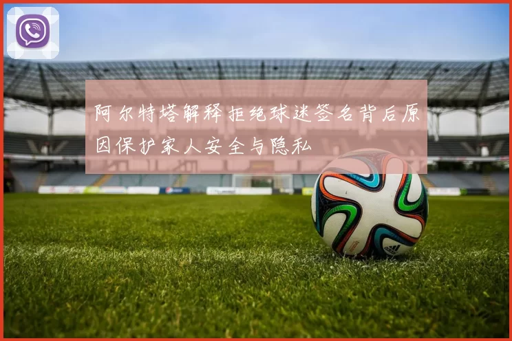 阿尔特塔解释拒绝球迷签名背后原因保护家人安全与隐私