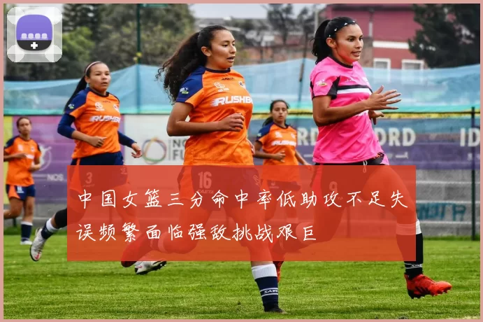 中国女篮三分命中率低助攻不足失误频繁面临强敌挑战艰巨