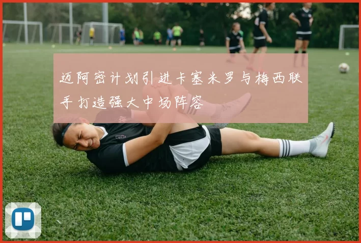 迈阿密计划引进卡塞米罗与梅西联手打造强大中场阵容
