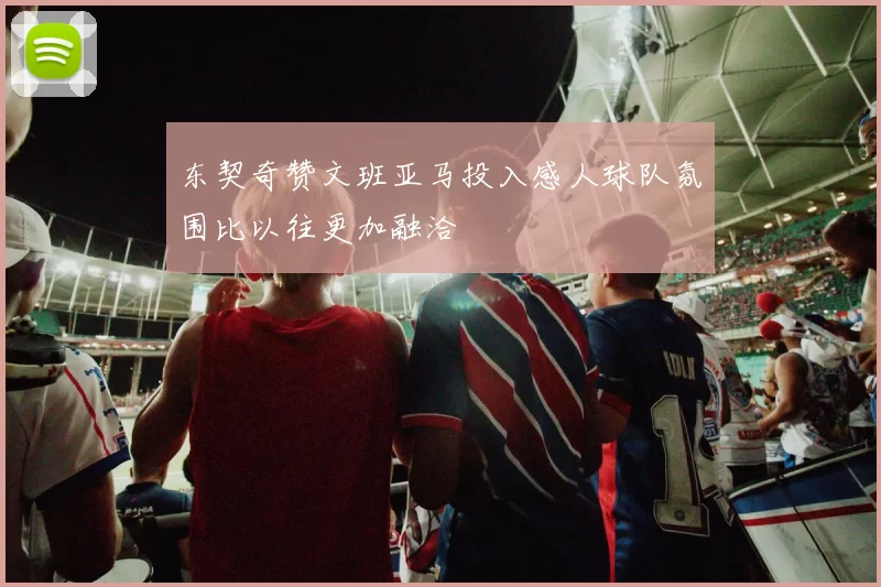 东契奇赞文班亚马投入感人球队氛围比以往更加融洽