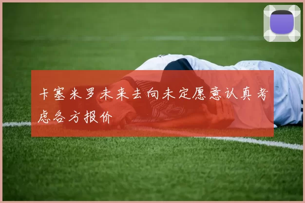 卡塞米罗未来去向未定愿意认真考虑各方报价