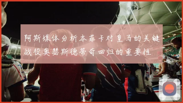 阿斯媒体分析本菲卡对皇马的关键战役奥瑟斯德蒂奇回归的重要性