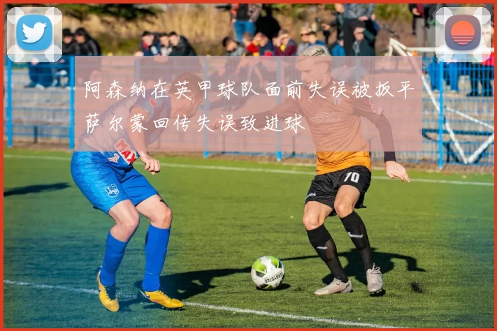 阿森纳在英甲球队面前失误被扳平萨尔蒙回传失误致进球