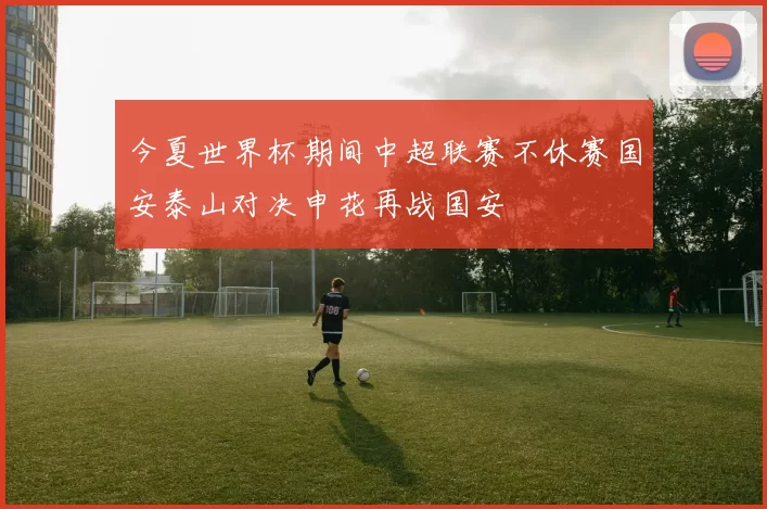 今夏世界杯期间中超联赛不休赛国安泰山对决申花再战国安