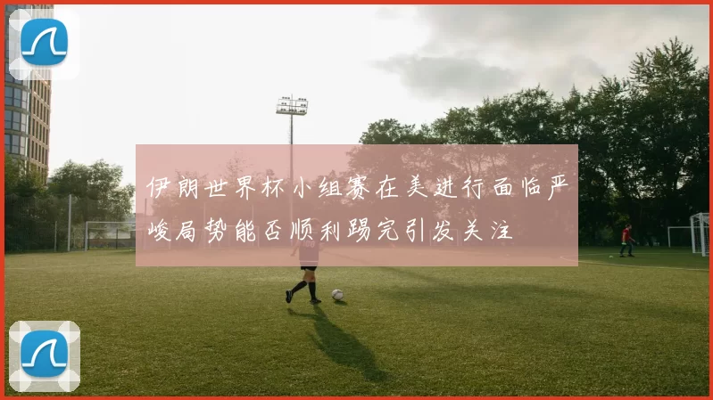 伊朗世界杯小组赛在美进行面临严峻局势能否顺利踢完引发关注