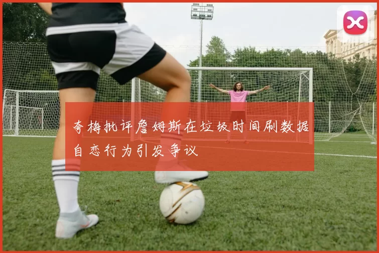 夸梅批评詹姆斯在垃圾时间刷数据自恋行为引发争议