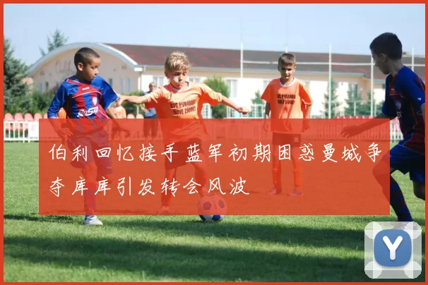 伯利回忆接手蓝军初期困惑曼城争夺库库引发转会风波