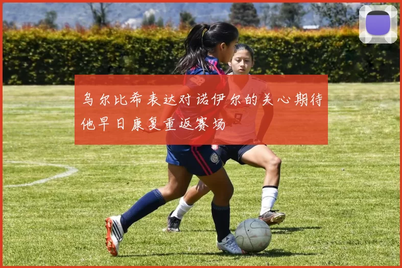 乌尔比希表达对诺伊尔的关心期待他早日康复重返赛场