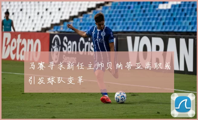 马赛寻求新任主帅贝纳蒂亚离职或引发球队变革