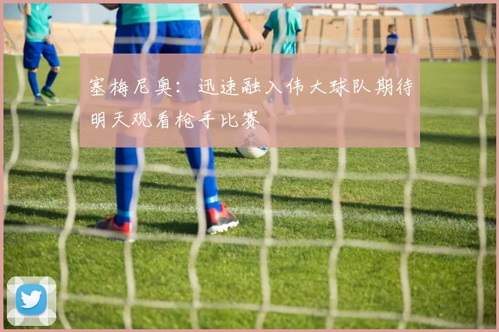 塞梅尼奥：迅速融入伟大球队期待明天观看枪手比赛