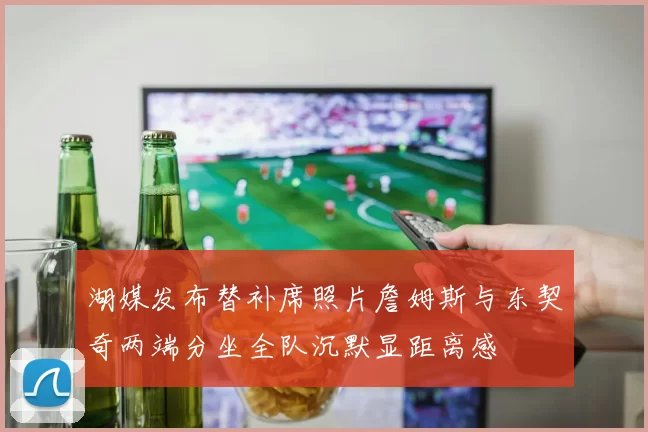 湖媒发布替补席照片詹姆斯与东契奇两端分坐全队沉默显距离感