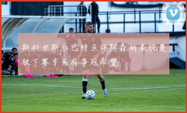 斯科尔斯和巴特点评阿森纳表现曼联下赛季或有争冠希望