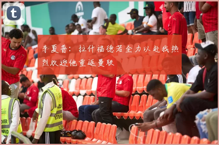 李夏普：拉什福德若全力以赴我热烈欢迎他重返曼联