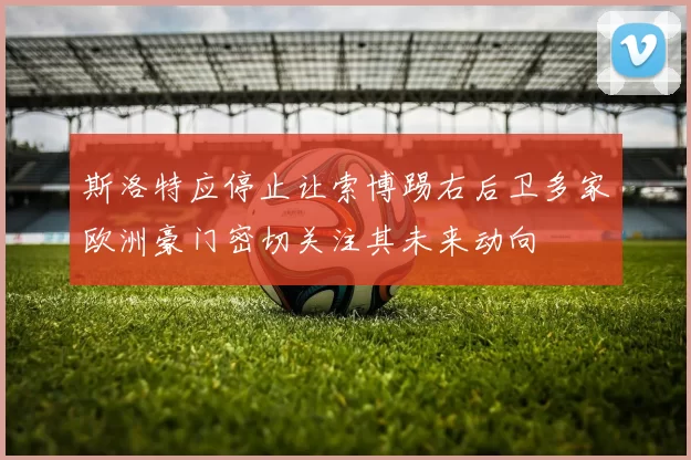 斯洛特应停止让索博踢右后卫多家欧洲豪门密切关注其未来动向