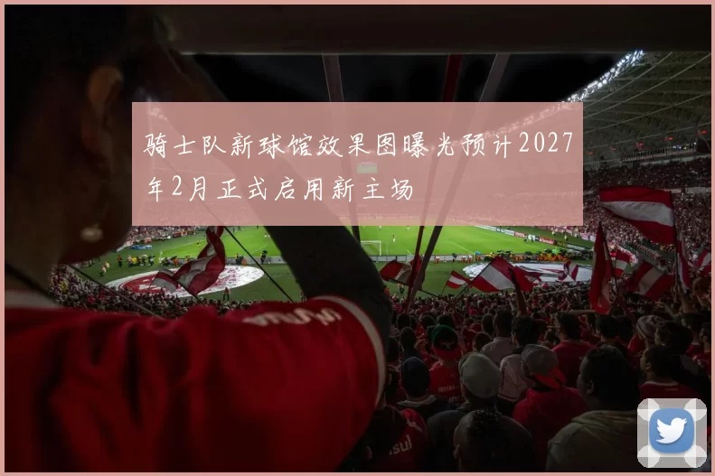 骑士队新球馆效果图曝光预计2027年2月正式启用新主场