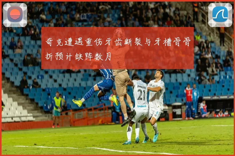 奇克遭遇重伤牙齿断裂与牙槽骨骨折预计缺阵数月