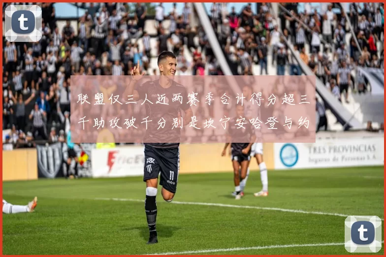 联盟仅三人近两赛季合计得分超三千助攻破千分别是坎宁安哈登与约基奇