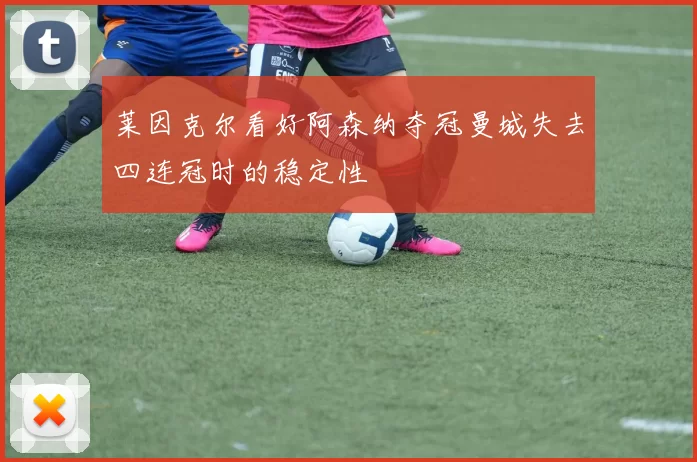 莱因克尔看好阿森纳夺冠曼城失去四连冠时的稳定性
